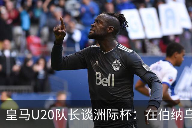 皇马U20队长谈洲际杯：在伯纳乌踢球是巨大荣幸 一直模仿莫德里奇